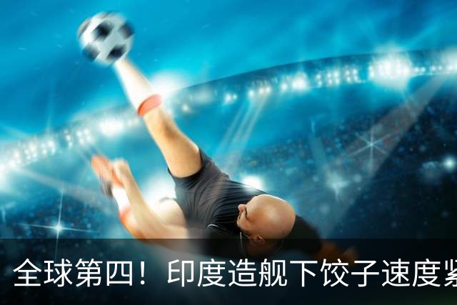全球第四！印度造舰下饺子速度紧追中俄，要学中国海军反超美国？