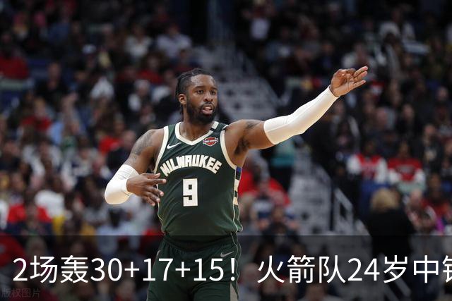 2场轰30+17+15！火箭队24岁中锋升级，3600万年薪物超所值